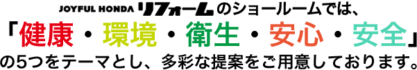 株式会社ジョイフル本田　リフォーム事業部のショールームでは、「健康・環境・衛生・安心・安全」の５つをテーマとし、多彩な提案をご用意しております。