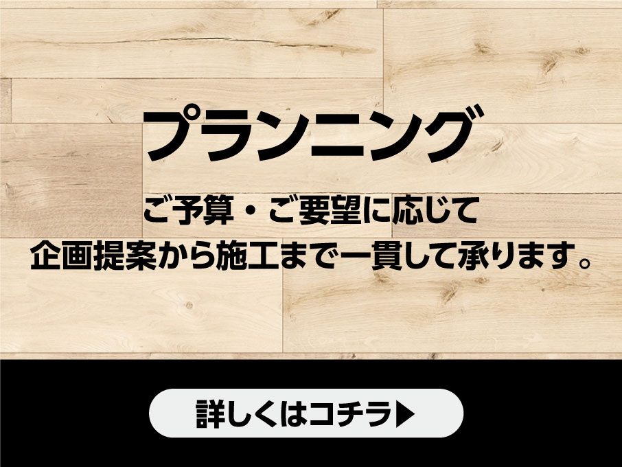 プランニング　ご予算・ご要望に応じて企画提案から施工まで一貫して承ります。　詳しくはコチラ